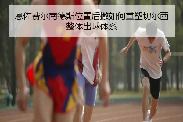 恩佐费尔南德斯位置后撤如何重塑切尔西整体出球体系