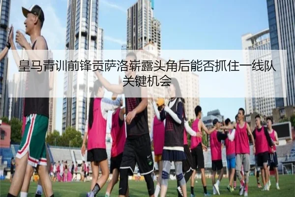 皇马青训前锋贡萨洛崭露头角后能否抓住一线队关键机会