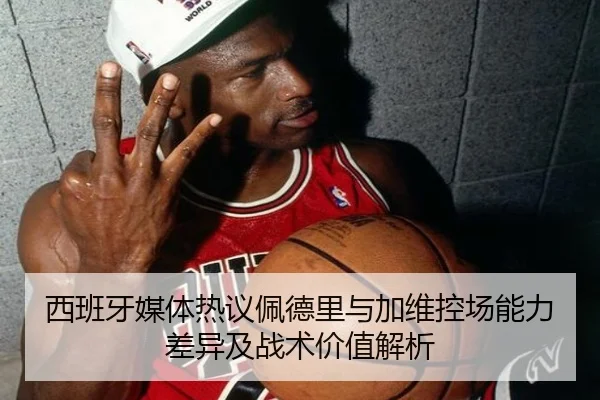西班牙媒体热议佩德里与加维控场能力差异及战术价值解析
