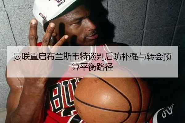曼联重启布兰斯韦特谈判后防补强与转会预算平衡路径