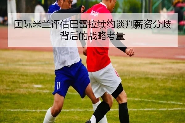 国际米兰评估巴雷拉续约谈判薪资分歧背后的战略考量