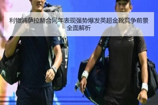 利物浦萨拉赫合同年表现强势爆发英超金靴竞争前景全面解析