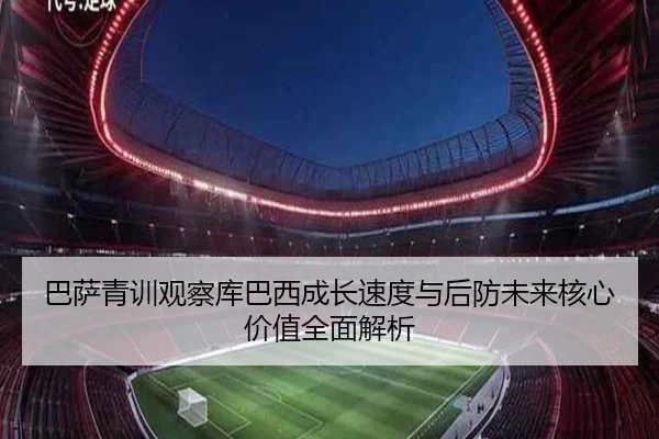 巴萨青训观察库巴西成长速度与后防未来核心价值全面解析