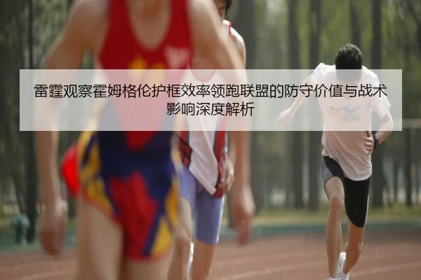 雷霆观察霍姆格伦护框效率领跑联盟的防守价值与战术影响深度解析