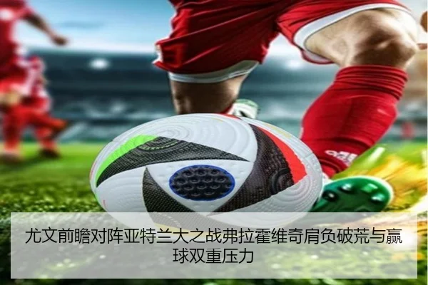 尤文前瞻对阵亚特兰大之战弗拉霍维奇肩负破荒与赢球双重压力