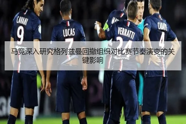 马竞深入研究格列兹曼回撤组织对比赛节奏演变的关键影响