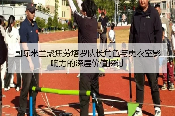 国际米兰聚焦劳塔罗队长角色与更衣室影响力的深层价值探讨