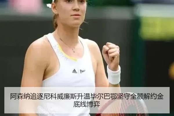 阿森纳追逐尼科威廉斯升温毕尔巴鄂坚守全额解约金底线博弈